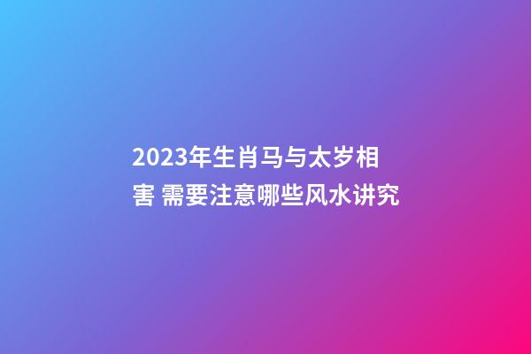 2023年生肖马与太岁相害 需要注意哪些风水讲究